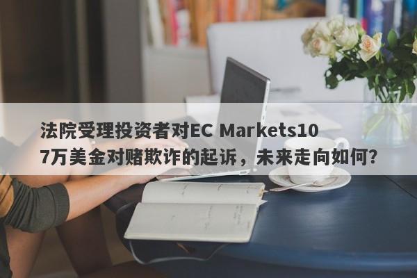 法院受理投资者对EC Markets107万美金对赌欺诈的起诉，未来走向如何？-第1张图片-要懂汇