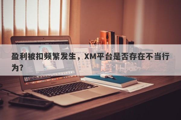 盈利被扣频繁发生，XM平台是否存在不当行为？-第1张图片-要懂汇