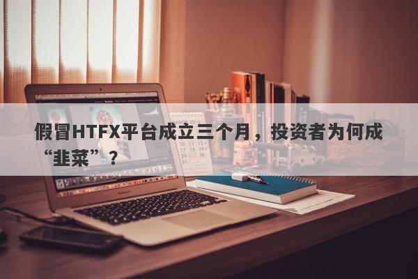 假冒HTFX平台成立三个月，投资者为何成“韭菜”？-第1张图片-要懂汇