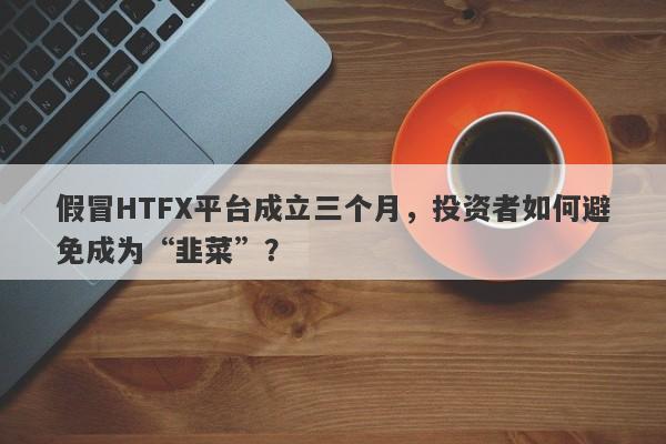 假冒HTFX平台成立三个月，投资者如何避免成为“韭菜”？-第1张图片-要懂汇