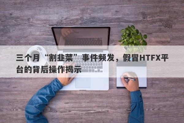 三个月“割韭菜”事件频发，假冒HTFX平台的背后操作揭示-第1张图片-要懂汇