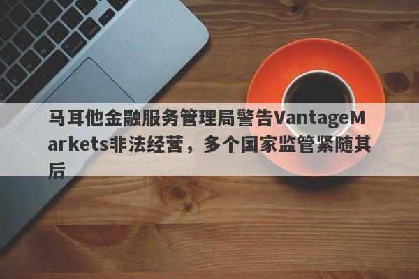 马耳他金融服务管理局警告VantageMarkets非法经营，多个国家监管紧随其后-第1张图片-要懂汇