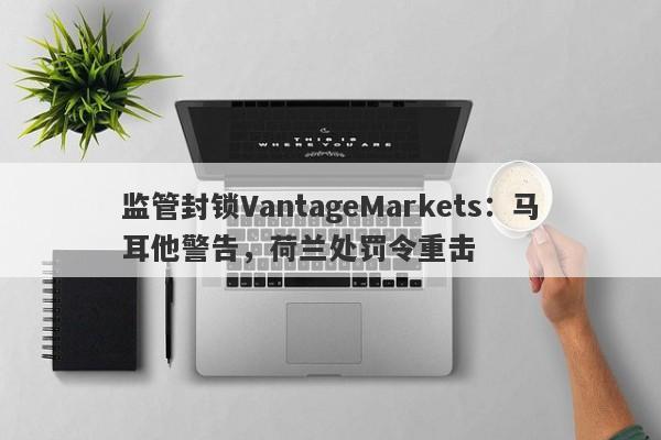 监管封锁VantageMarkets：马耳他警告，荷兰处罚令重击-第1张图片-要懂汇