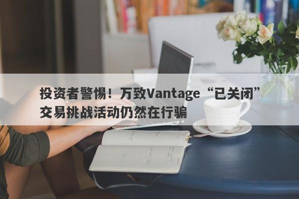 投资者警惕！万致Vantage“已关闭”交易挑战活动仍然在行骗-第1张图片-要懂汇