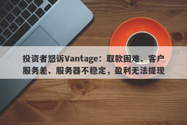 投资者怒诉Vantage：取款困难、客户服务差、服务器不稳定，盈利无法提现-第1张图片-要懂汇