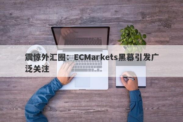 震惊外汇圈：ECMarkets黑幕引发广泛关注-第1张图片-要懂汇