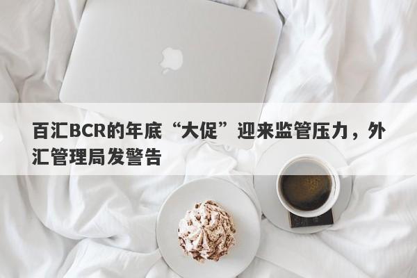 百汇BCR的年底“大促”迎来监管压力，外汇管理局发警告-第1张图片-要懂汇