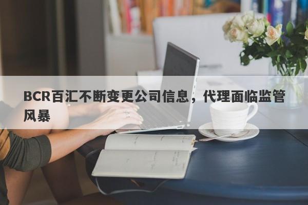 BCR百汇不断变更公司信息，代理面临监管风暴-第1张图片-要懂汇