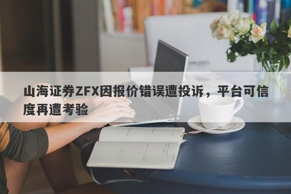 山海证券ZFX因报价错误遭投诉，平台可信度再遭考验-第1张图片-要懂汇