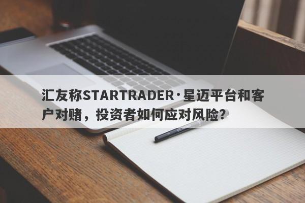 汇友称STARTRADER·星迈平台和客户对赌，投资者如何应对风险？-第1张图片-要懂汇