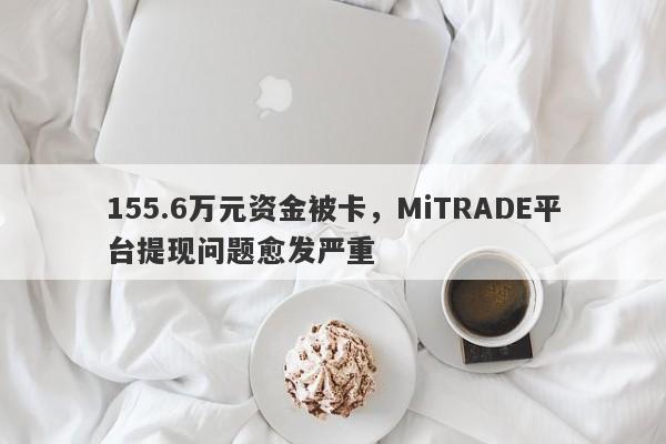 155.6万元资金被卡，MiTRADE平台提现问题愈发严重-第1张图片-要懂汇