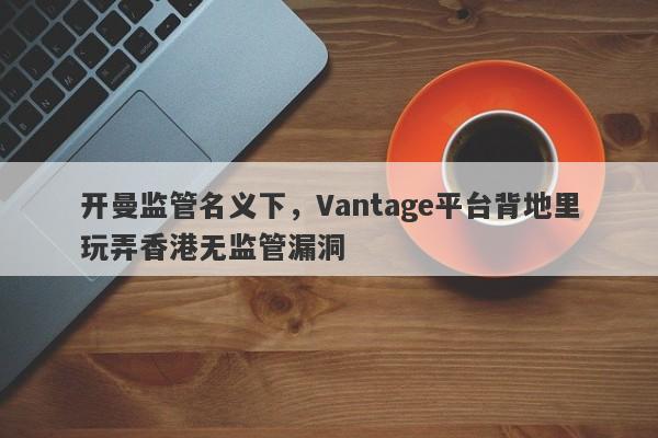 开曼监管名义下，Vantage平台背地里玩弄香港无监管漏洞-第1张图片-要懂汇