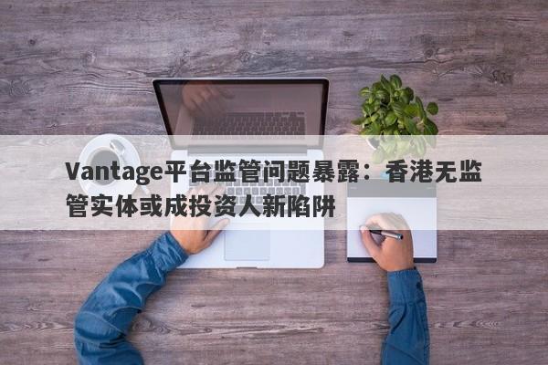 Vantage平台监管问题暴露：香港无监管实体或成投资人新陷阱-第1张图片-要懂汇