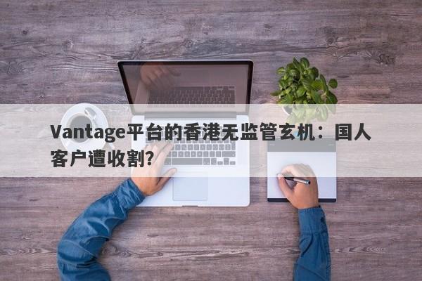 Vantage平台的香港无监管玄机：国人客户遭收割？-第1张图片-要懂汇