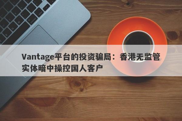 Vantage平台的投资骗局：香港无监管实体暗中操控国人客户-第1张图片-要懂汇