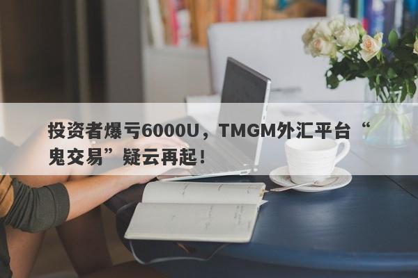 投资者爆亏6000U，TMGM外汇平台“鬼交易”疑云再起！-第1张图片-要懂汇