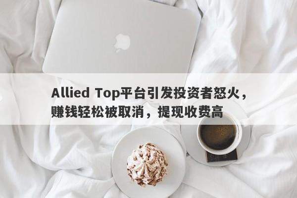 Allied Top平台引发投资者怒火，赚钱轻松被取消，提现收费高-第1张图片-要懂汇