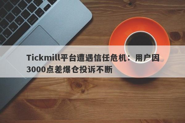 Tickmill平台遭遇信任危机：用户因3000点差爆仓投诉不断-第1张图片-要懂汇