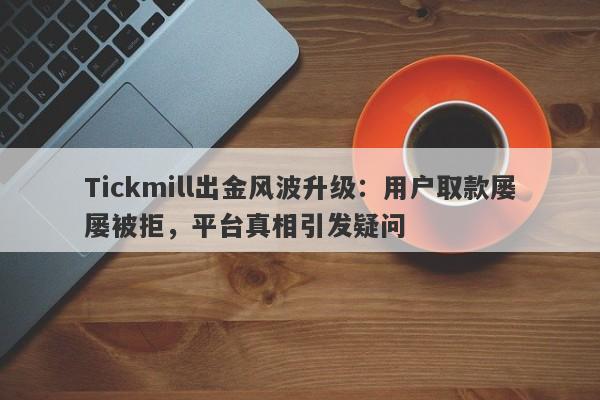 Tickmill出金风波升级：用户取款屡屡被拒，平台真相引发疑问-第1张图片-要懂汇