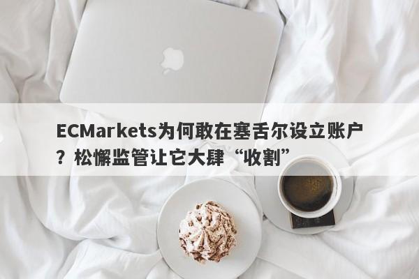 ECMarkets为何敢在塞舌尔设立账户？松懈监管让它大肆“收割”-第1张图片-要懂汇