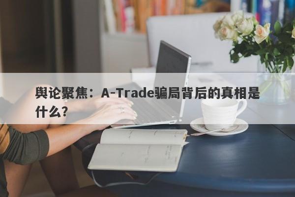 舆论聚焦：A-Trade骗局背后的真相是什么？-第1张图片-要懂汇