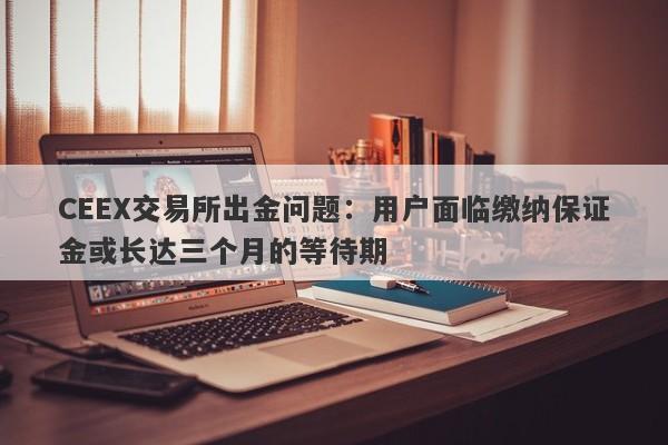 CEEX交易所出金问题：用户面临缴纳保证金或长达三个月的等待期-第1张图片-要懂汇