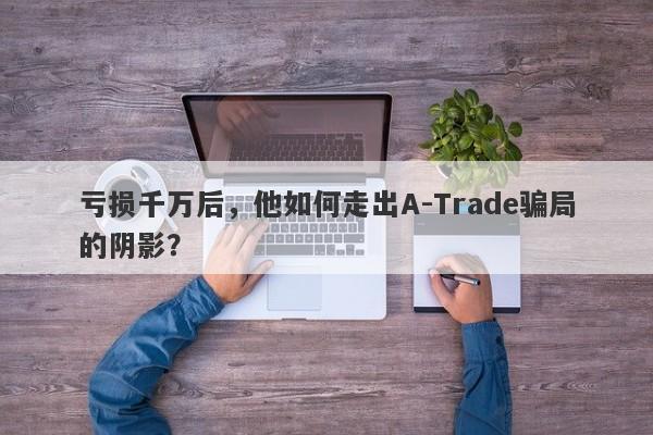 亏损千万后，他如何走出A-Trade骗局的阴影？-第1张图片-要懂汇