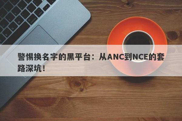 警惕换名字的黑平台：从ANC到NCE的套路深坑！-第1张图片-要懂汇