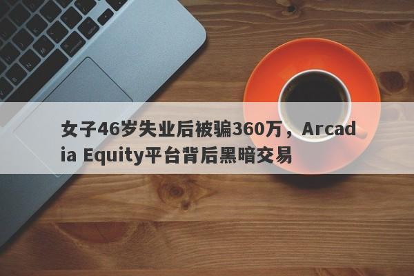 女子46岁失业后被骗360万，Arcadia Equity平台背后黑暗交易-第1张图片-要懂汇