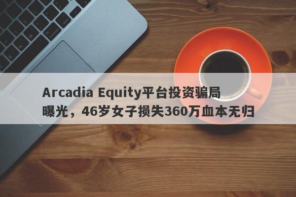 Arcadia Equity平台投资骗局曝光，46岁女子损失360万血本无归-第1张图片-要懂汇