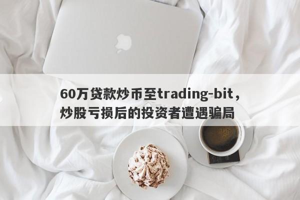 60万贷款炒币至trading-bit，炒股亏损后的投资者遭遇骗局-第1张图片-要懂汇