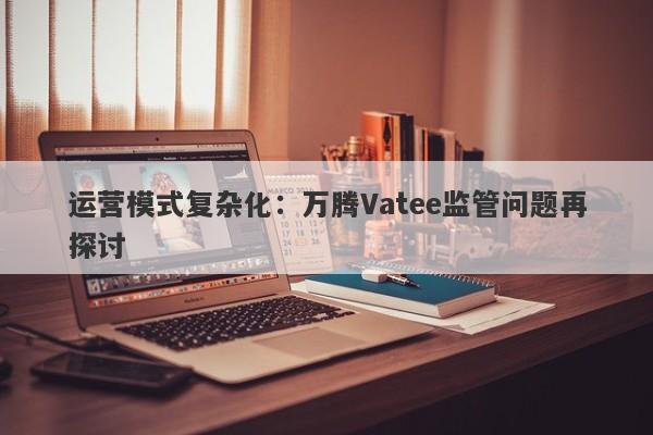 运营模式复杂化：万腾Vatee监管问题再探讨-第1张图片-要懂汇