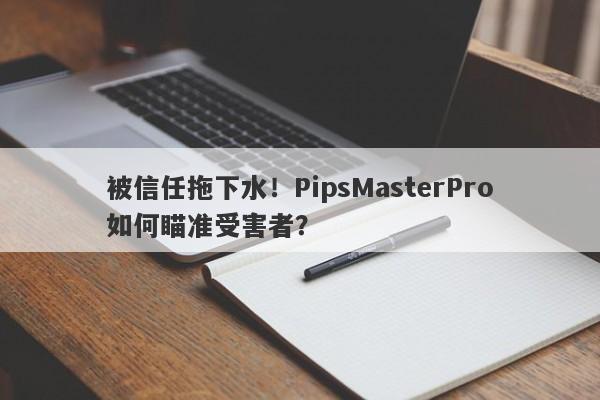 被信任拖下水！PipsMasterPro如何瞄准受害者？-第1张图片-要懂汇