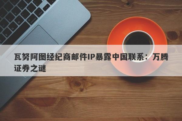 瓦努阿图经纪商邮件IP暴露中国联系：万腾证券之谜-第1张图片-要懂汇