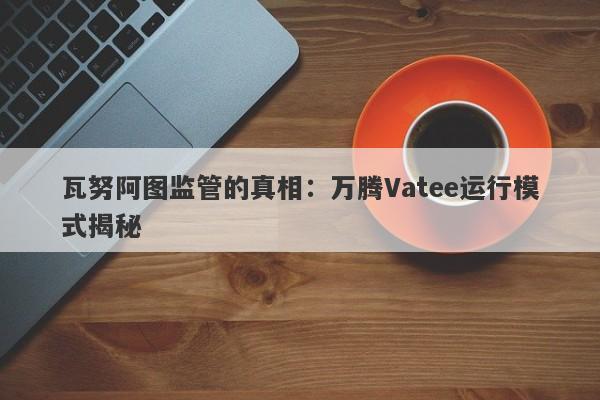 瓦努阿图监管的真相：万腾Vatee运行模式揭秘-第1张图片-要懂汇