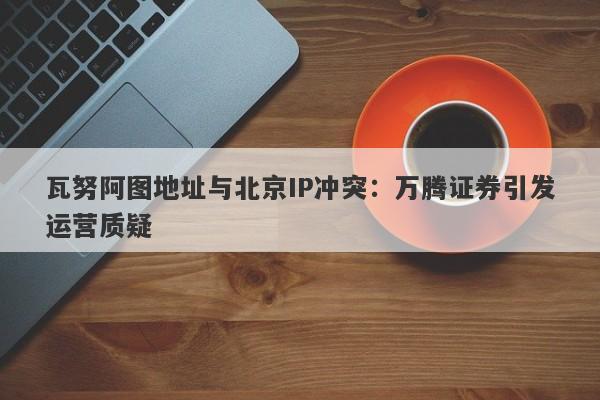 瓦努阿图地址与北京IP冲突：万腾证券引发运营质疑-第1张图片-要懂汇