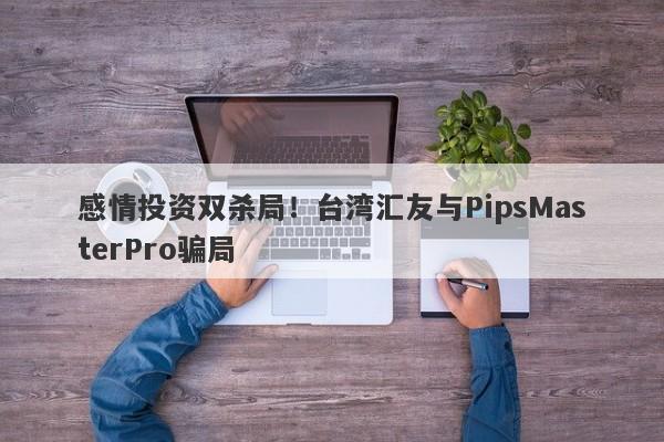 感情投资双杀局！台湾汇友与PipsMasterPro骗局-第1张图片-要懂汇