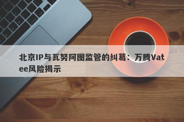 北京IP与瓦努阿图监管的纠葛：万腾Vatee风险揭示-第1张图片-要懂汇