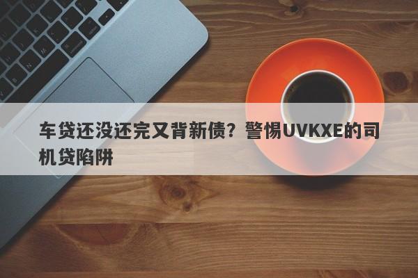 车贷还没还完又背新债？警惕UVKXE的司机贷陷阱-第1张图片-要懂汇