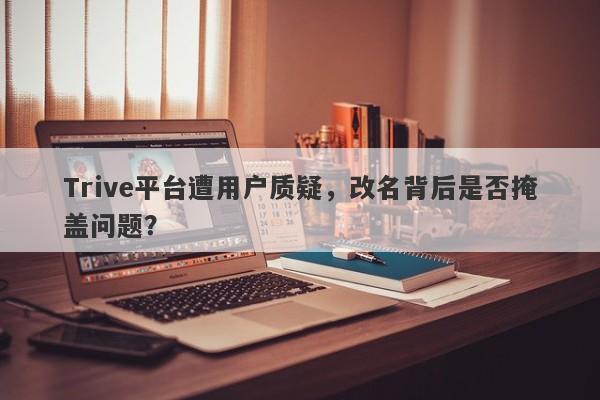 Trive平台遭用户质疑，改名背后是否掩盖问题？-第1张图片-要懂汇