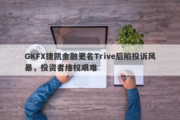 GKFX捷凯金融更名Trive后陷投诉风暴，投资者维权艰难-第1张图片-要懂汇