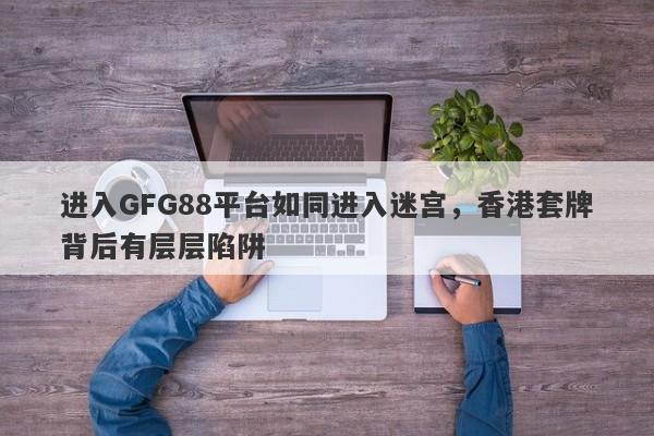 进入GFG88平台如同进入迷宫，香港套牌背后有层层陷阱-第1张图片-要懂汇