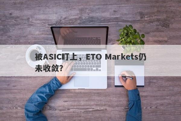 被ASIC盯上，ETO Markets仍未收敛？-第1张图片-要懂汇